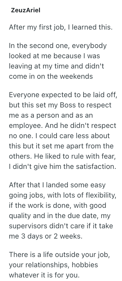 ZeuzAriel After my first job, I learned this. In the second one, everybody looked at me because I was leaving at my time and didn't come in on the weekends Everyone expected to be laid off, but this set my Boss to respect me as a person and as an employee. And he didn't respect no one. I could care less about this but it set me apart from the others. He liked to rule with fear, I didn't give him the satisfaction. After that I landed some easy going jobs, with lots of flexibility, if the work is
