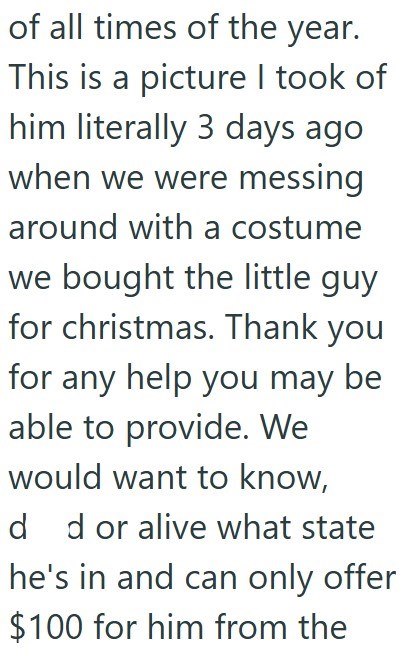 of all times of the year. This is a picture I took of him literally 3 days ago when we were messing around with a costume we bought the little guy for christmas. Thank you for any help you may be able to provide. We would want to know, d d or alive what state he's in and can only offer $100 for him from the