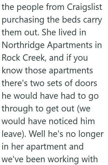 the people from Craigslist purchasing the beds carry them out. She lived in Northridge Apartments in Rock Creek, and if you know those apartments there's two sets of doors he would have had to go through to get out (we would have noticed him leave). Well he's no longer in her apartment and we've been working with