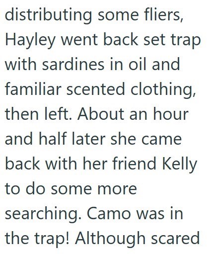 distributing some fliers, Hayley went back set trap with sardines in oil and familiar scented clothing, then left. About an hour and half later she came back with her friend Kelly to do some more searching. Camo was in the trap! Although scared