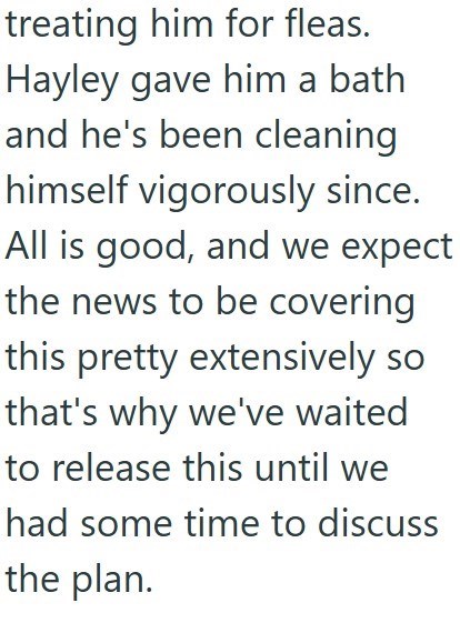 treating him for fleas. Hayley gave him a bath and he's been cleaning himself vigorously since. All is good, and we expect the news to be covering this pretty extensively so that's why we've waited to release this until we had some time to discuss the plan.