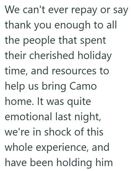 We can't ever repay or say thank you enough to all the people that spent their cherished holiday time, and resources to help us bring Camo home. It was quite emotional last night, we're in shock of this whole experience, and have been holding him