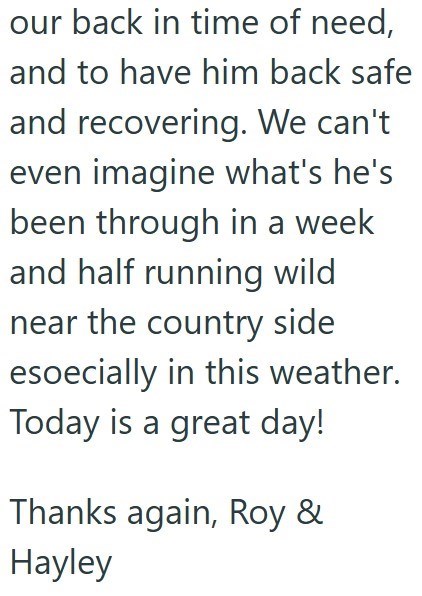 our back in time of need, and to have him back safe and recovering. We can't even imagine what's he's been through in a week and half running wild near the country side especially in this weather. Today is a great day! Thanks again, Roy & Hayley
