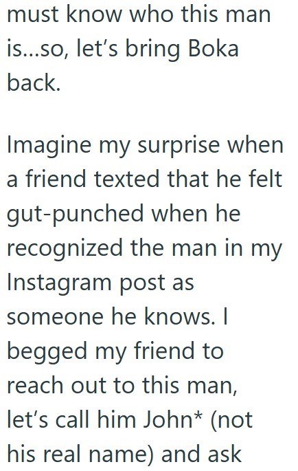 must know who this man is...so, let's bring Boka back. Imagine my surprise when a friend texted that he felt gut-punched when he recognized the man in my Instagram post as someone he knows. I begged my friend to reach out to this man, let's call him John* (not his real name) and ask