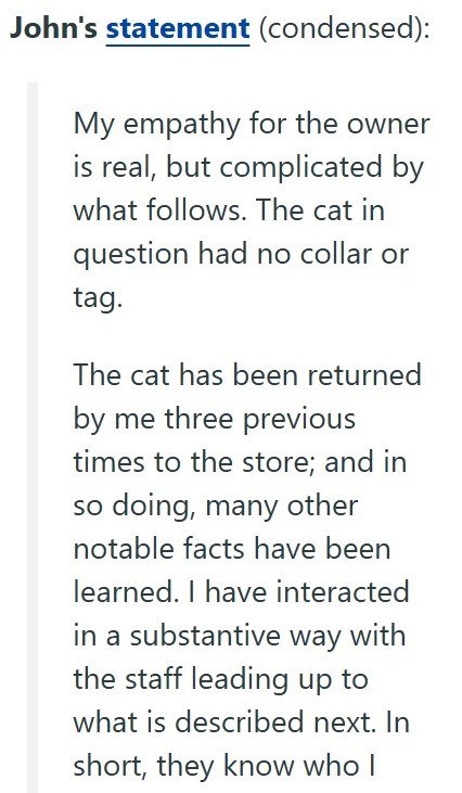 John's statement (condensed): My empathy for the owner is real, but complicated by what follows. The cat in question had no collar or tag. The cat has been returned by me three previous times to the store; and in so doing, many other notable facts have been learned. I have interacted in a substantive way with the staff leading up to what is described next. In short, they know who I