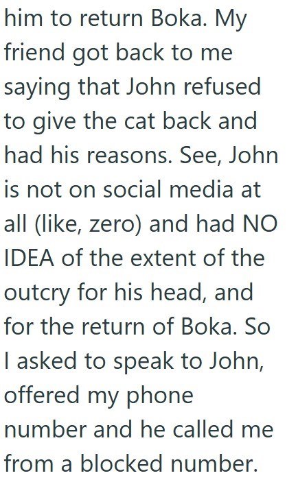 him to return Boka. My friend got back to me saying that John refused to give the cat back and had his reasons. See, John is not on social media at all (like, zero) and had NO IDEA of the extent of the outcry for his head, and for the return of Boka. So I asked to speak to John, offered my phone number and he called me from a blocked number.