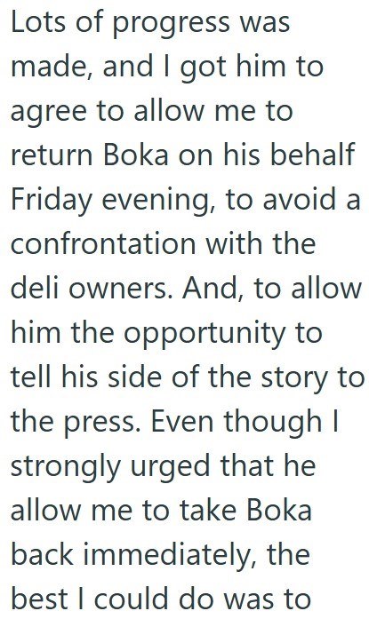 Lots of progress was made, and I got him to agree to allow me to return Boka on his behalf Friday evening, to avoid a confrontation with the deli owners. And, to allow him the opportunity to tell his side of the story to the press. Even though I strongly urged that he allow me to take Boka back immediately, the best I could do was to