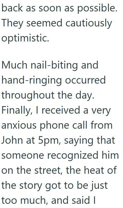 back as soon as possible. They seemed cautiously optimistic. Much nail-biting and hand-ringing occurred throughout the day. Finally, I received a very anxious phone call from John at 5pm, saying that someone recognized him on the street, the heat of the story got to be just too much, and said I