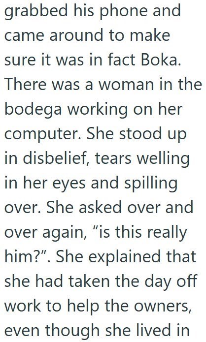 grabbed his phone and came around to make sure it was in fact Boka. There was a woman in the bodega working on her computer. She stood up in disbelief, tears welling in her eyes and spilling over. She asked over and over again, "is this really him?". She explained that she had taken the day off work to help the owners, even though she lived in