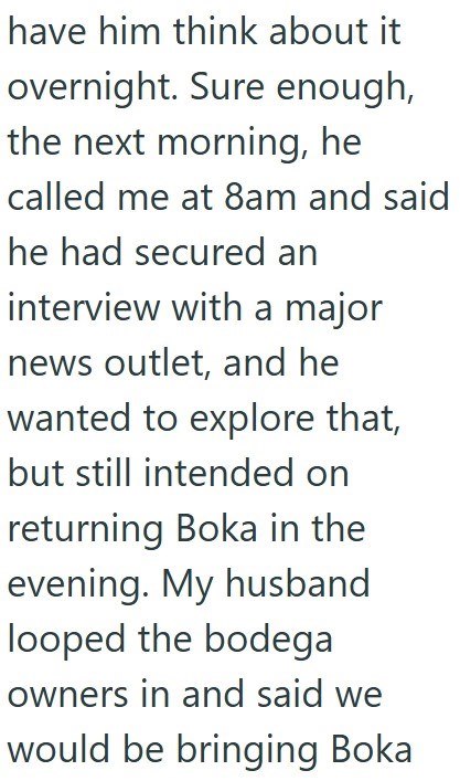 have him think about it overnight. Sure enough, the next morning, he called me at 8am and said he had secured an interview with a major news outlet, and he wanted to explore that, but still intended on returning Boka in the evening. My husband looped the bodega owners in and said we would be bringing Boka