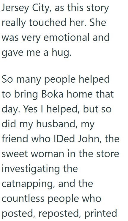 Jersey City, as this story really touched her. She was very emotional and gave me a hug. So many people helped to bring Boka home that day. Yes I helped, but so did my husband, my friend who IDed John, the sweet woman in the store investigating the catnapping, and the countless people who posted, reposted, printed