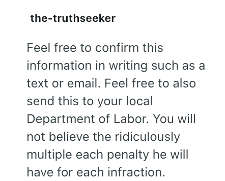 the-truthseeker Feel free to confirm this information in writing such as a text or email. Feel free to also send this to your local Department of Labor. You will not believe the ridiculously multiple each penalty he will have for each infraction.