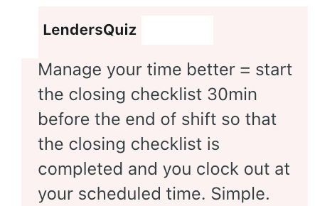 LendersQuiz Manage your time better = start the closing checklist 30min before the end of shift so that the closing checklist is completed and you clock out at your scheduled time. Simple.