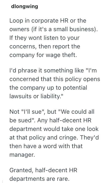 dlongwing Loop in corporate HR or the owners (if it's a small business). If they wont listen to your concerns, then report the company for wage theft. I'd phrase it something like "I'm concerned that this policy opens the company up to potential lawsuits or liability." Not "I'll sue", but "We could all be sued". Any half-decent HR department would take one look at that policy and cringe. They'd then have a word with that manager. Granted, half-decent HR departments are rare.