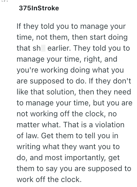 375InStroke If they told you to manage your time, not them, then start doing that sh earlier. They told you to manage your time, right, and you're working doing what you are supposed to do. If they don't like that solution, then they need to manage your time, but you are not working off the clock, no matter what. That is a violation of law. Get them to tell you in writing what they want you to do, and most importantly, get them to say you are supposed to work off the clock.