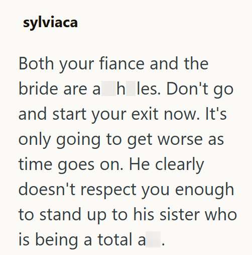 sylviaca Both your fiance and the bride are a h_les. Don't go and start your exit now. It's only going to get worse as time goes on. He clearly doesn't respect you enough to stand up to his sister who is being a total a .