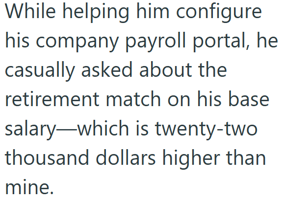 While helping him configure his company payroll portal, he casually asked about the retirement match on his base salary-which is twenty-two thousand dollars higher than mine.