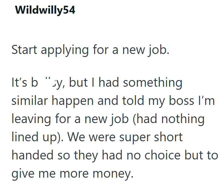 Wildwilly54 Start applying for a new job. It's b "y, but I had something similar happen and told my boss I'm leaving for a new job (had nothing lined up). We were super short handed so they had no choice but to give me more money.