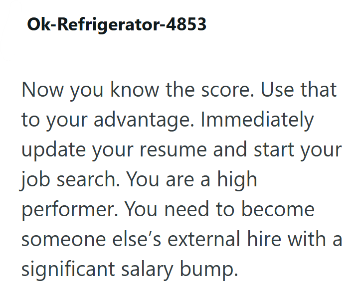 Ok-Refrigerator-4853 Now you know the score. Use that to your advantage. Immediately update your resume and start your job search. You are a high performer. You need to become someone else's external hire with a significant salary bump.