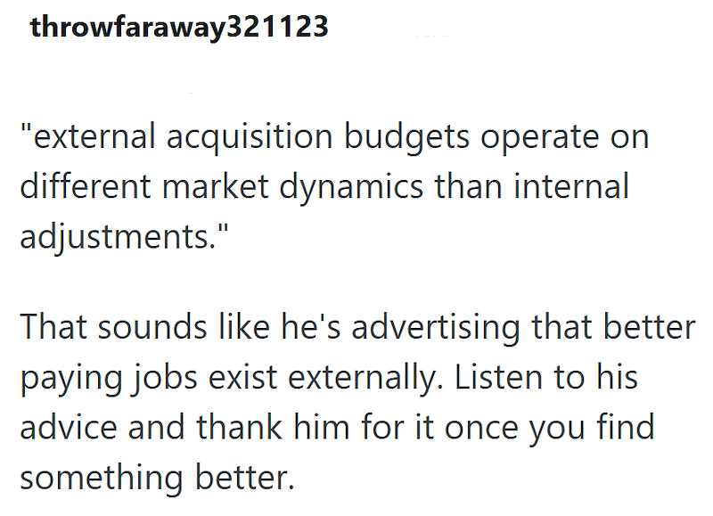 throwfaraway321123 "external acquisition budgets operate on different market dynamics than internal adjustments." That sounds like he's advertising that better paying jobs exist externally. Listen to his advice and thank him for it once you find something better.
