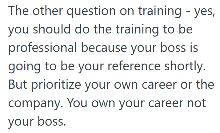 The other question on training - yes, you should do the training to be professional because your boss is going to be your reference shortly. But prioritize your own career or the company. You own your career not your boss.