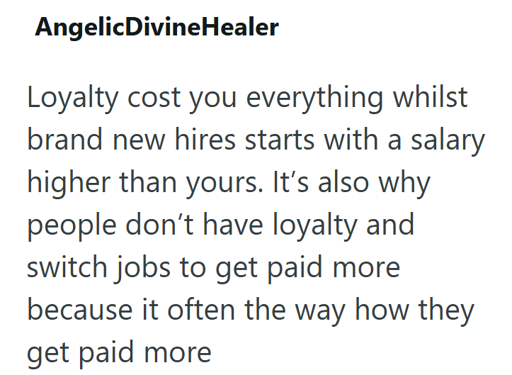 AngelicDivineHealer Loyalty cost you everything whilst brand new hires starts with a salary higher than yours. It's also why people don't have loyalty and switch jobs to get paid more because it often the way how they get paid more