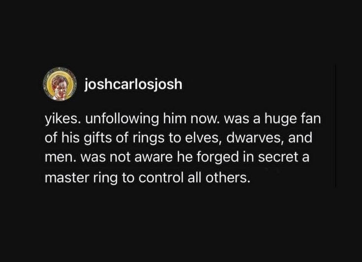 joshcarlosjosh yikes. unfollowing him now. was a huge fan of his gifts of rings to elves, dwarves, and men. was not aware he forged in secret a master ring to control all others.