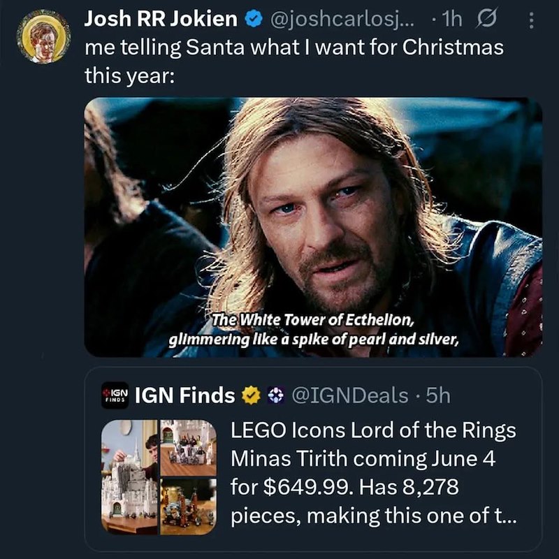 Josh RR Jokien @joshcarlosj... 1h me telling Santa what I want for Christmas this year: The White Tower of Ecthelion, glimmering like a spike of pearl and silver, IGN IGN Finds FINDS @IGNDeals • 5h LEGO Icons Lord of the Rings Minas Tirith coming June 4 for $649.99. Has 8,278 pieces, making this one of t...