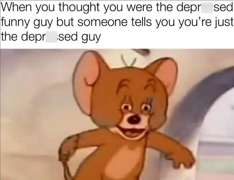 When you thought you were the depr sed funny guy but someone tells you you're just the depr sed guy