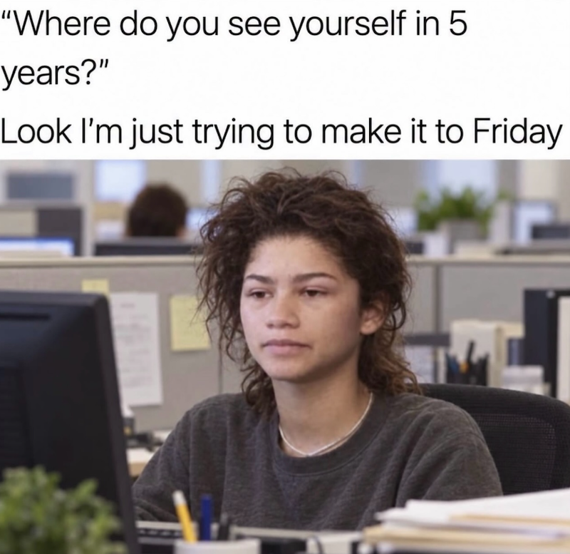 "Where do you see yourself in 5 years?" Look I'm just trying to make it to Friday