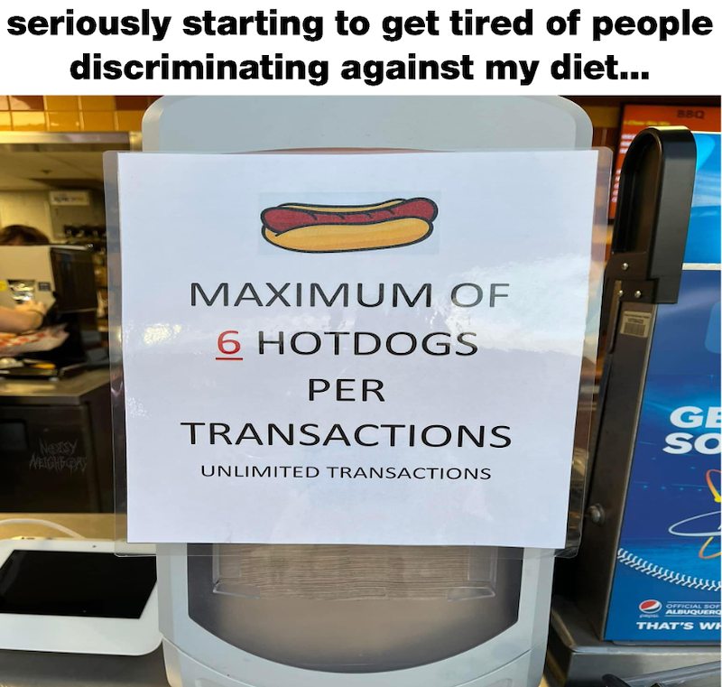 seriously starting to get tired of people discriminating against my diet... BBQ Netsy WEIGHT GAY MAXIMUM OF 6 HOTDOGS PER TRANSACTIONS UNLIMITED TRANSACTIONS GE SC OFFICIAL SOF ALBUQUERQ THAT'S WH