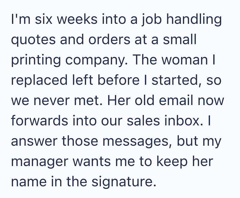 I'm six weeks into a job handling quotes and orders at a small printing company. The woman I replaced left before I started, so we never met. Her old email now forwards into our sales inbox. I answer those messages, but my manager wants me to keep her name in the signature.