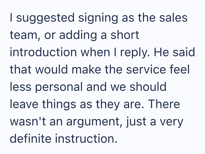 I suggested signing as the sales team, or adding a short introduction when I reply. He said that would make the service feel less personal and we should leave things as they are. There wasn't an argument, just a very definite instruction.