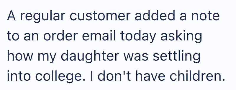 A regular customer added a note to an order email today asking how my daughter was settling into college. I don't have children.