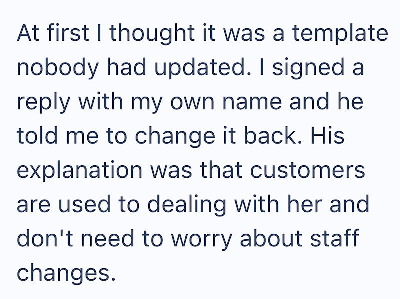 At first I thought it was a template nobody had updated. I signed a reply with my own name and he told me to change it back. His explanation was that customers are used to dealing with her and don't need to worry about staff changes.