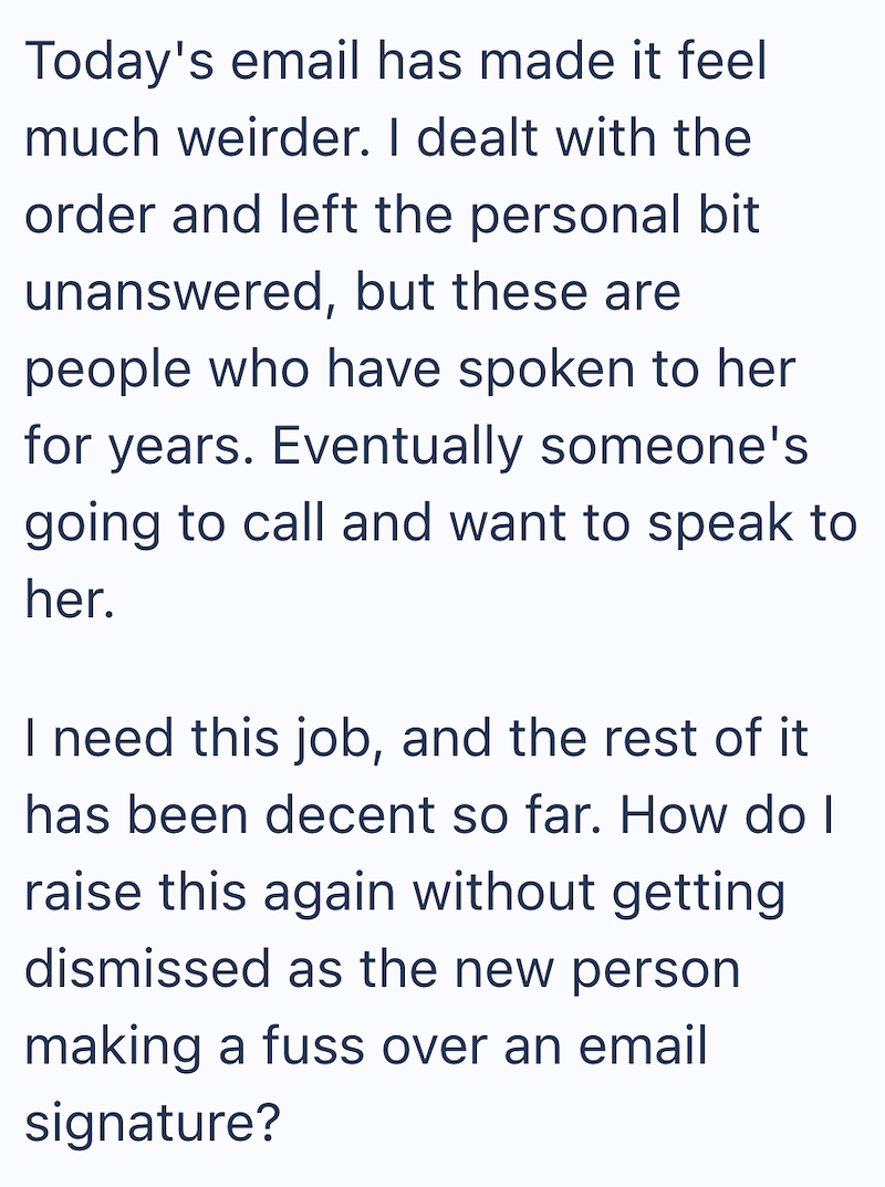 Today's email has made it feel much weirder. I dealt with the order and left the personal bit unanswered, but these are people who have spoken to her for years. Eventually someone's going to call and want to speak to her. I need this job, and the rest of it has been decent so far. How do I raise this again without getting dismissed as the new person making a fuss over an email signature?