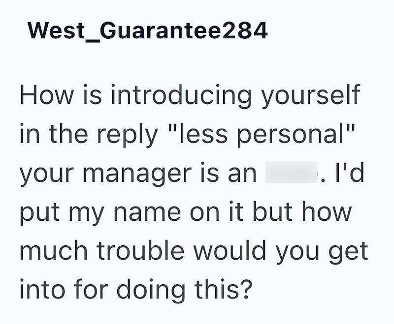West_Guarantee284 How is introducing yourself in the reply "less personal" your manager is an . I'd put my name on it but how much trouble would you get into for doing this?