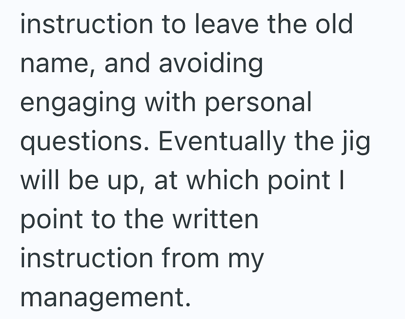 instruction to leave the old name, and avoiding engaging with personal questions. Eventually the jig will be up, at which point I point to the written instruction from my management.