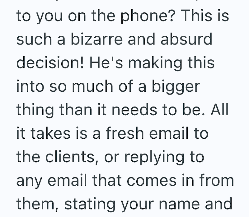 to you on the phone? This is such a bizarre and absurd decision! He's making this into so much of a bigger thing than it needs to be. All it takes is a fresh email to the clients, or replying to any email that comes in from them, stating your name and