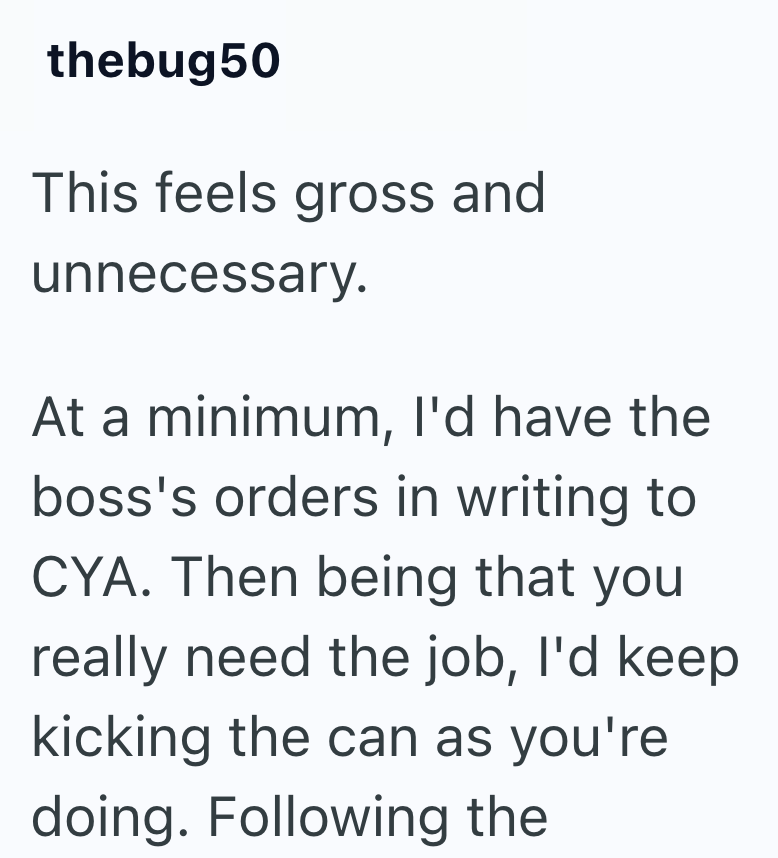 thebug 50 This feels gross and unnecessary. At a minimum, I'd have the boss's orders in writing to CYA. Then being that you really need the job, I'd keep kicking the can as you're doing. Following the