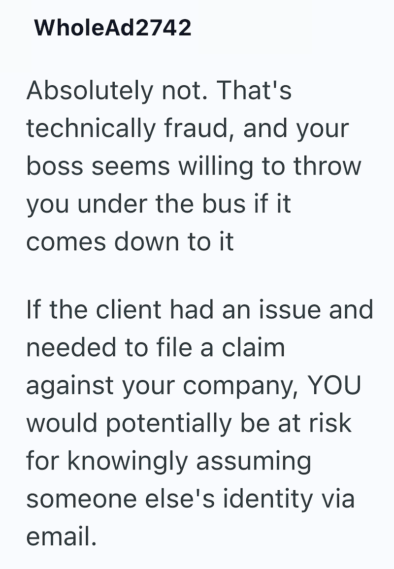 WholeAd2742 Absolutely not. That's technically fraud, and your boss seems willing to throw you under the bus if it comes down to it If the client had an issue and needed to file a claim against your company, YOU would potentially be at risk for knowingly assuming someone else's identity via email.