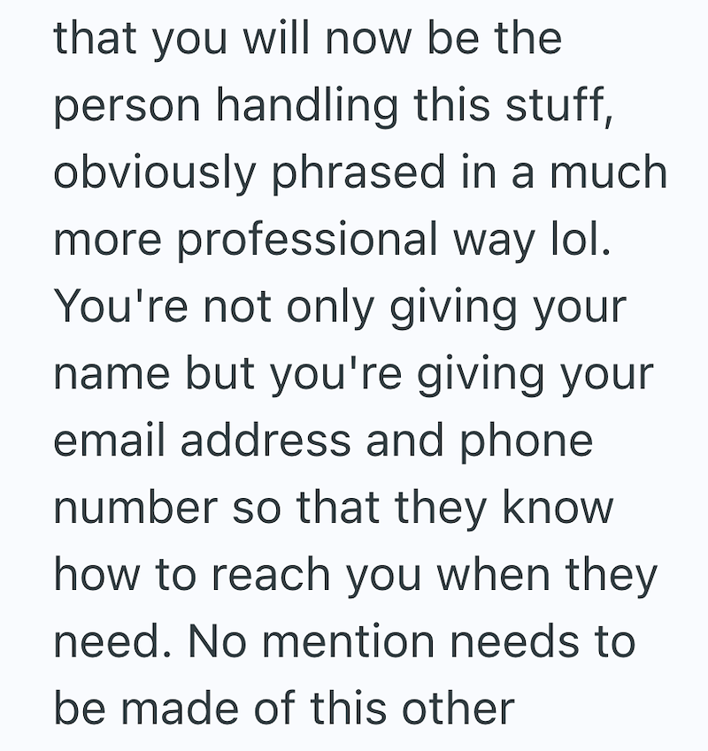 that you will now be the person handling this stuff, obviously phrased in a much more professional way lol. You're not only giving your name but you're giving your email address and phone number so that they know how to reach you when they need. No mention needs to be made of this other
