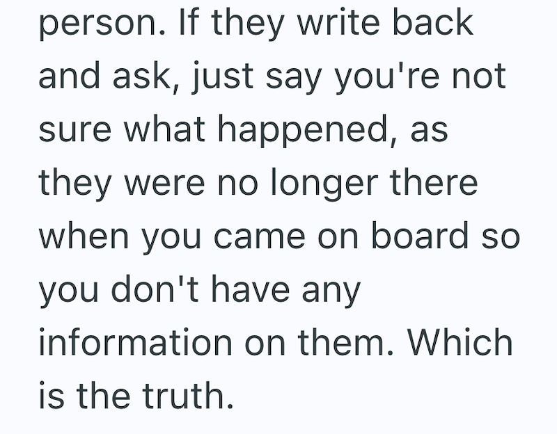 person. If they write back and ask, just say you're not sure what happened, as they were no longer there when you came on board so you don't have any information on them. Which is the truth.