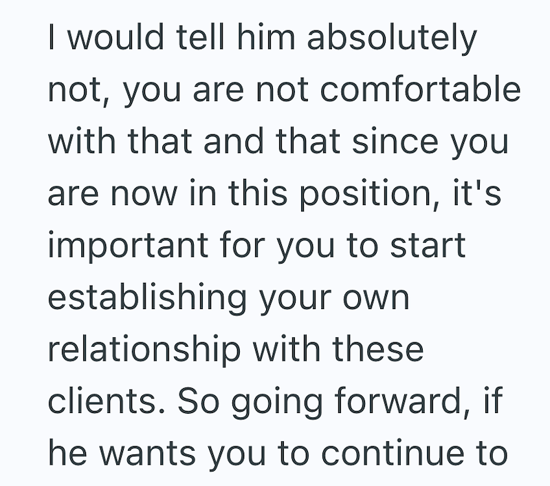 I would tell him absolutely not, you are not comfortable with that and that since you are now in this position, it's important for you to start establishing your own relationship with these clients. So going forward, if he wants you to continue to