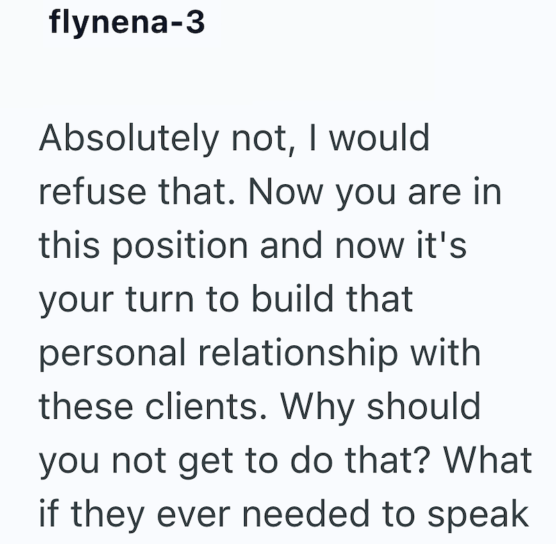 flynena-3 Absolutely not, I would refuse that. Now you are in this position and now it's your turn to build that personal relationship with these clients. Why should you not get to do that? What if they ever needed to speak