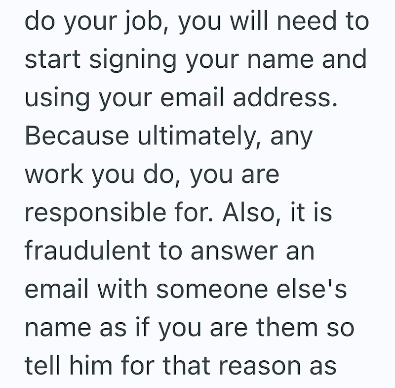 do your job, you will need to start signing your name and using your email address. Because ultimately, any work you do, you are responsible for. Also, it is fraudulent to answer an email with someone else's name as if you are them so tell him for that reason as