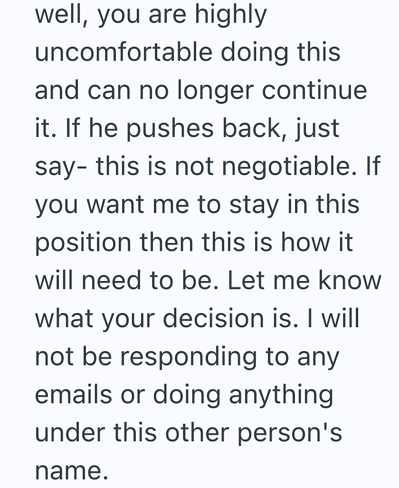 well, you are highly uncomfortable doing this and can no longer continue it. If he pushes back, just say- this is not negotiable. If you want me to stay in this position then this is how it will need to be. Let me know what your decision is. I will not be responding to any emails or doing anything under this other person's name.