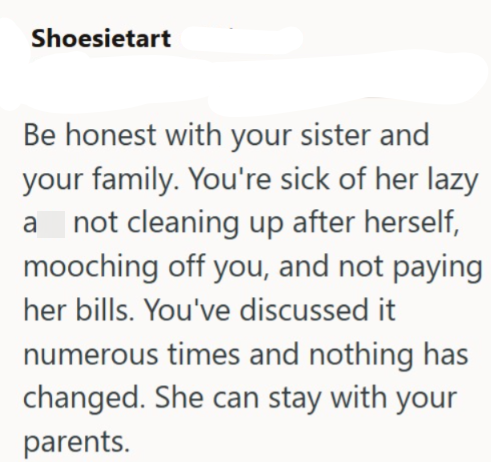 Shoesietart Be honest with your sister and your family. You're sick of her lazy a not cleaning up after herself, mooching off you, and not paying her bills. You've discussed it numerous times and nothing has changed. She can stay with your parents.