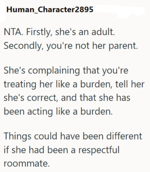 Human_Character2895 NTA. Firstly, she's an adult. Secondly, you're not her parent. She's complaining that you're treating her like a burden, tell her she's correct, and that she has been acting like a burden. Things could have been different if she had been a respectful roommate.