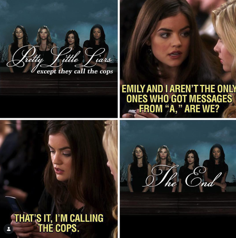 Pretty Little Liars except they call the cops EMILY AND I AREN'T THE ONLY ONES WHO GOT MESSAGES FROM "A," ARE WE? THAT'S IT, I'M CALLING THE COPS. The End